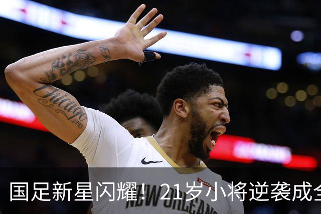 国足新星闪耀！21岁小将逆袭成全能中场